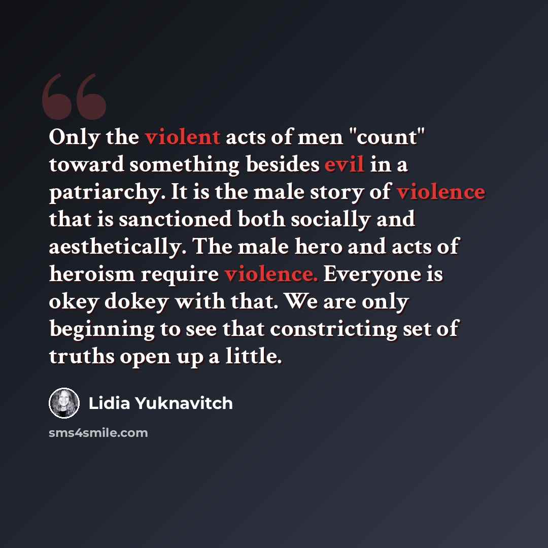 “Only the violent acts of men "count" toward something besides evil in a patriarchy. It is the male story of violence that is sanctioned both socially and aesthetically. The male hero and acts of heroism require violence. Everyone is okey dokey with that. We are only beginning to see that…” quote by Lidia Yuknavitch