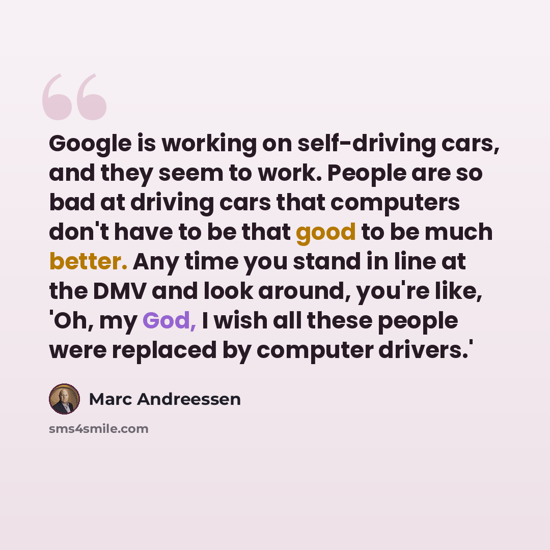 “Google is working on self-driving cars, and they seem to work. People are so bad at driving cars that computers don't have to be that good to be much better. Any time you stand in line at the DMV and look around, you're like, 'Oh, my God, I wish all these people were replaced by computer drivers.'” quote by Marc Andreessen