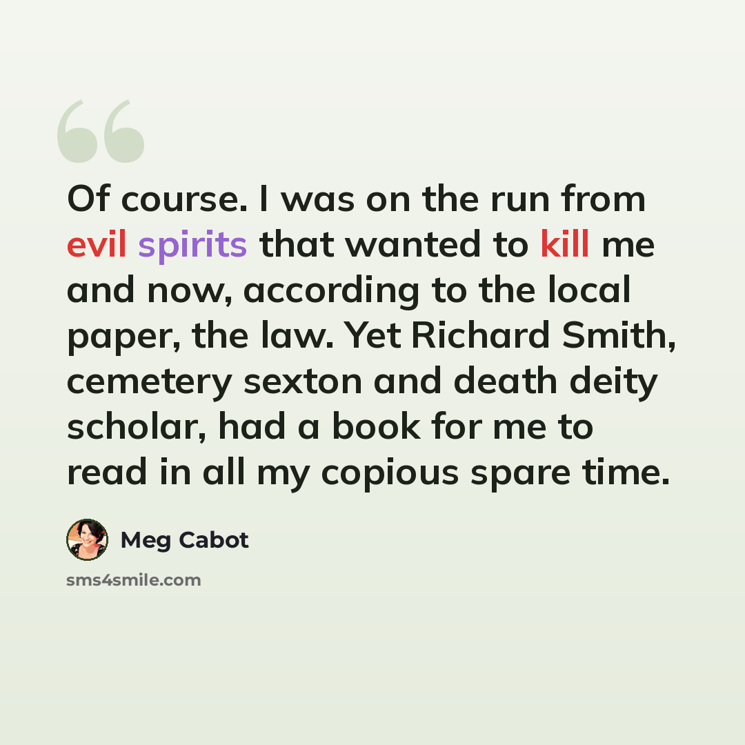 “Of course. I was on the run from evil spirits that wanted to kill me and now, according to the local paper, the law. Yet Richard Smith, cemetery sexton and death deity scholar, had a book for me to read in all my copious spare time.” quote by Meg Cabot