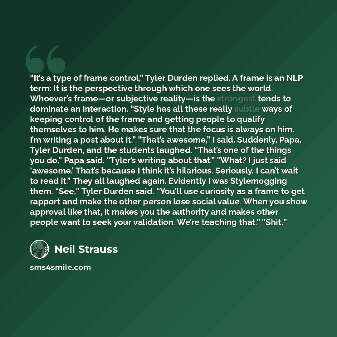 “It’s a type of frame control,” Tyler Durden replied. A frame is an NLP term: It is the perspective through which one sees the world. Whoever’s frame—or subjective reality—is the strongest tends to dominate an interaction. “Style has all these really subtle ways of keeping control of the frame and…” quote by Neil Strauss