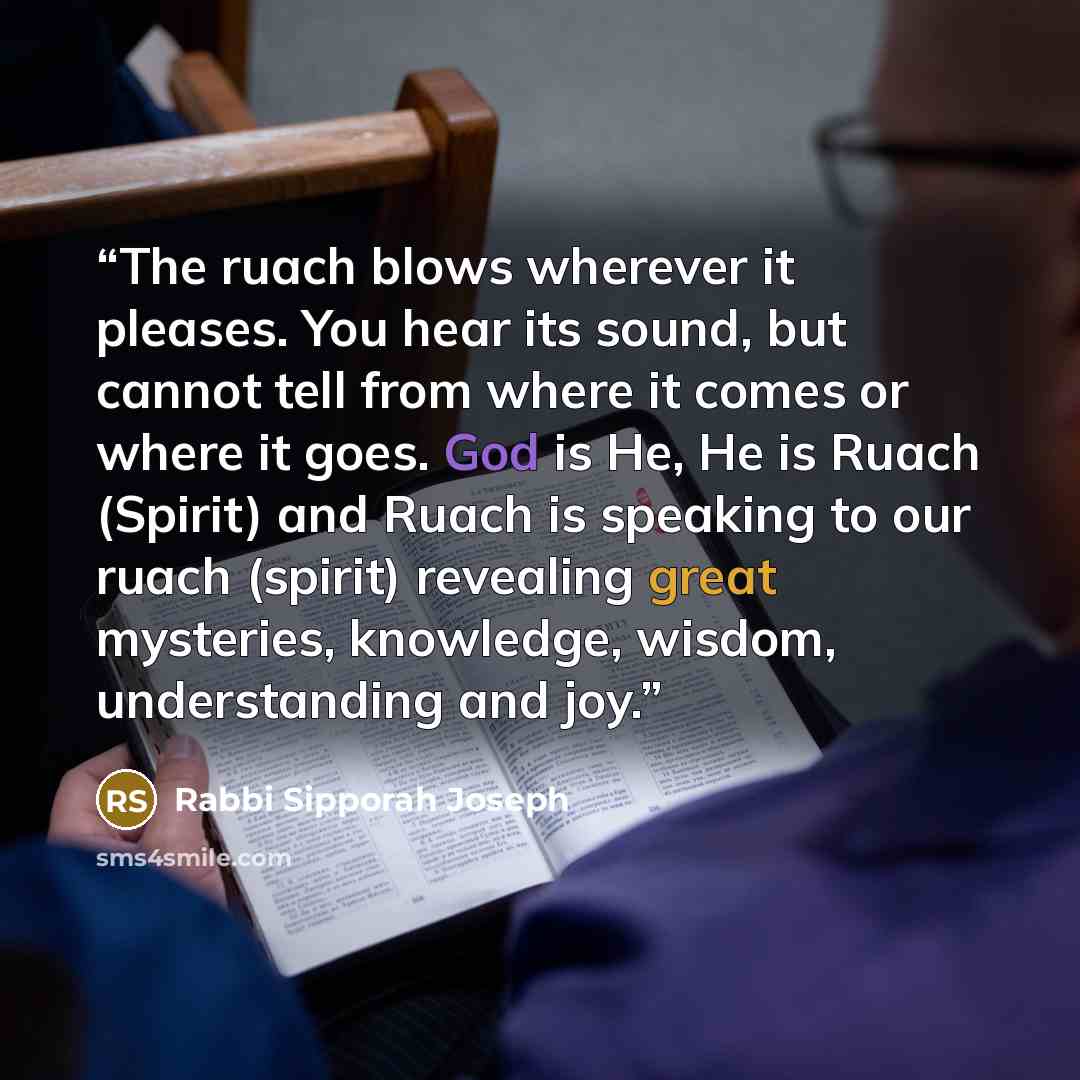 “The ruach blows wherever it pleases. You hear its sound, but cannot tell from where it comes or where it goes. God is He, He is Ruach (Spirit) and Ruach is speaking to our ruach (spirit) revealing great mysteries, knowledge, wisdom, understanding and joy.” quote by Rabbi Sipporah Joseph