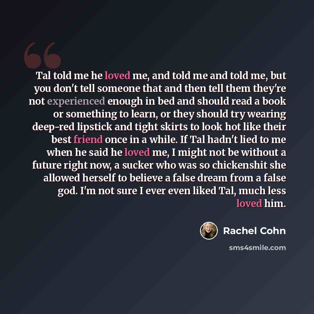 “Tal told me he loved me, and told me and told me, but you don't tell someone that and then tell them they're not experienced enough in bed and should read a book or something to learn, or they should try wearing deep-red lipstick and tight skirts to look hot like their best friend once in a while…” quote by Rachel Cohn