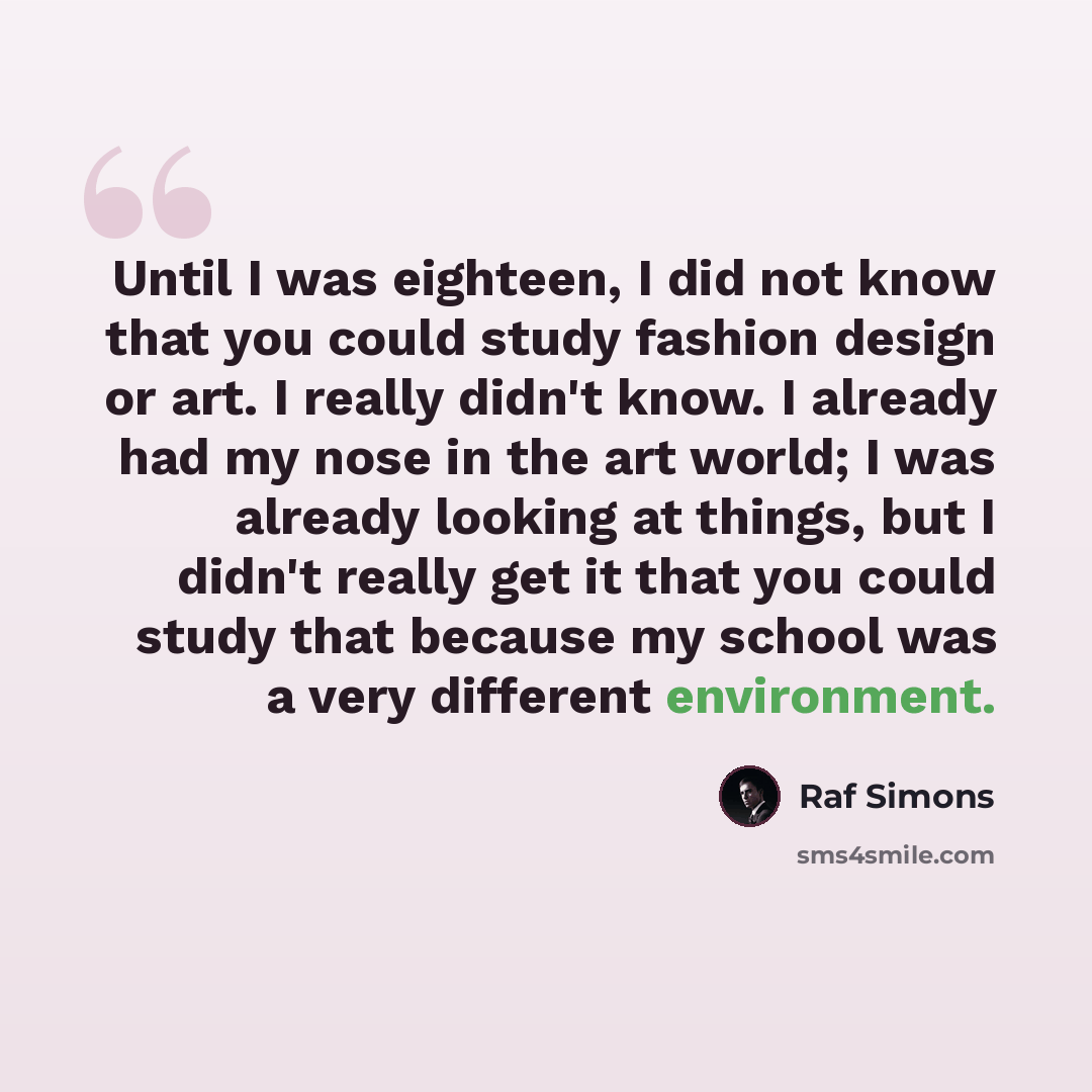 “Until I was eighteen, I did not know that you could study fashion design or art. I really didn't know. I already had my nose in the art world; I was already looking at things, but I didn't really get it that you could study that because my school was a very different environment.” quote by Raf Simons