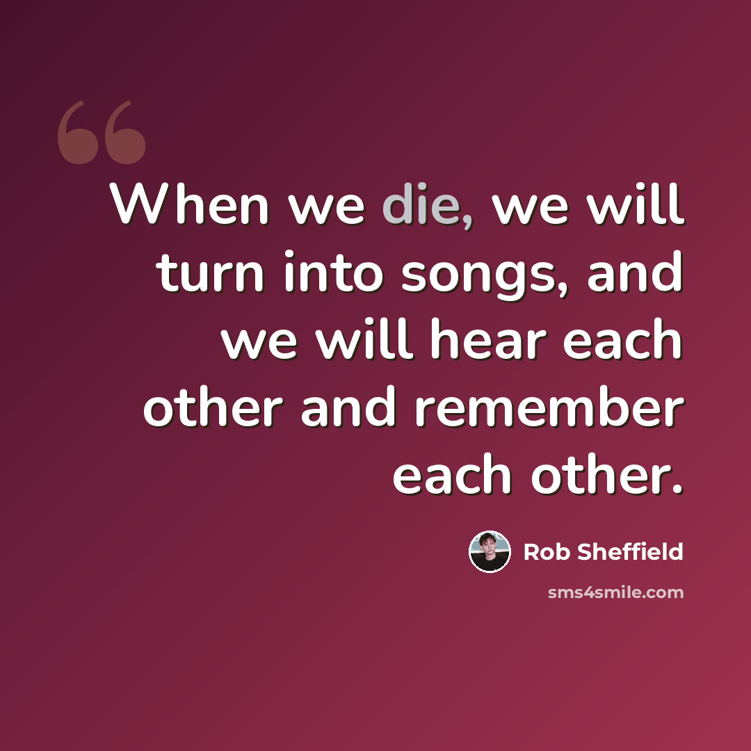 “When we die, we will turn into songs, and we will hear each other and remember each other.” quote by Rob Sheffield