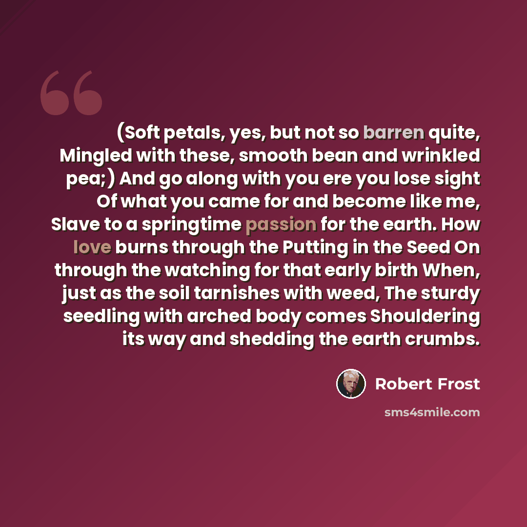 “(Soft petals, yes, but not so barren quite, Mingled with these, smooth bean and wrinkled pea;) And go along with you ere you lose sight Of what you came for and become like me, Slave to a springtime passion for the earth. How love burns through the Putting in the Seed On through the watching for…” quote by Robert Frost