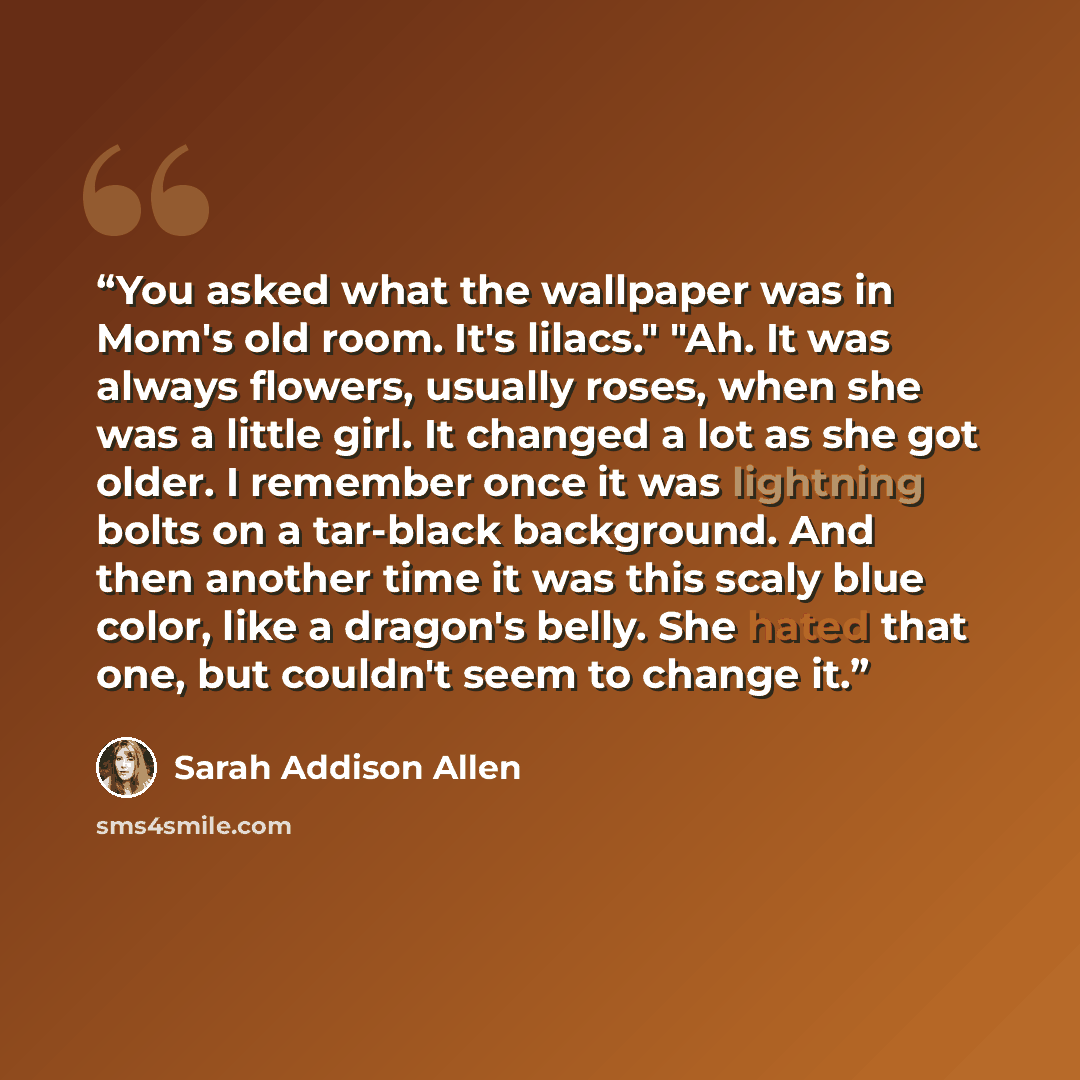 “You asked what the wallpaper was in Mom's old room. It's lilacs." "Ah. It was always flowers, usually roses, when she was a little girl. It changed a lot as she got older. I remember once it was lightning bolts on a tar-black background. And then another time it was this scaly blue color, like a…” quote by Sarah Addison Allen