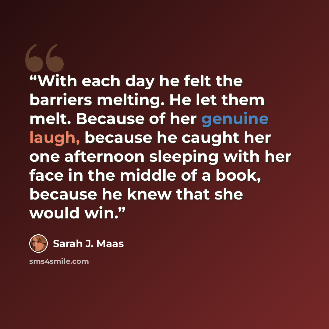 “With each day he felt the barriers melting. He let them melt. Because of her genuine laugh, because he caught her one afternoon sleeping with her face in the middle of a book, because he knew that she would win.” quote by Sarah J. Maas