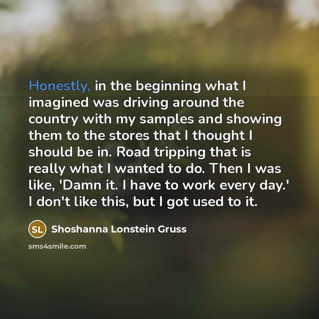 “Honestly, in the beginning what I imagined was driving around the country with my samples and showing them to the stores that I thought I should be in. Road tripping that is really what I wanted to do. Then I was like, 'Damn it. I have to work every day.' I don't like this, but I got used to it.” quote by Shoshanna Lonstein Gruss