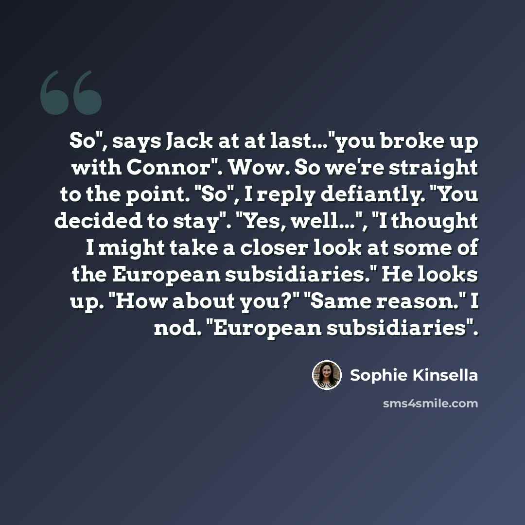 “So", says Jack at at last..."you broke up with Connor". Wow. So we're straight to the point. "So", I reply defiantly. "You decided to stay". "Yes, well...", "I thought I might take a closer look at some of the European subsidiaries." He looks up. "How about you?" "Same reason." I nod. "European…” quote by Sophie Kinsella