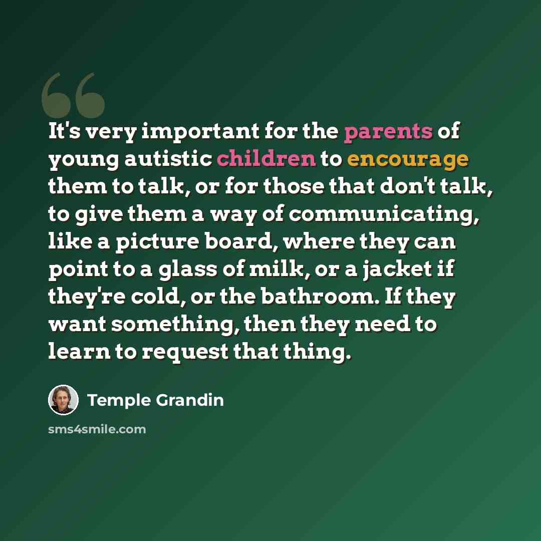 “It's very important for the parents of young autistic children to encourage them to talk, or for those that don't talk, to give them a way of communicating, like a picture board, where they can point to a glass of milk, or a jacket if they're cold, or the bathroom. If they want something, then…” quote by Temple Grandin
