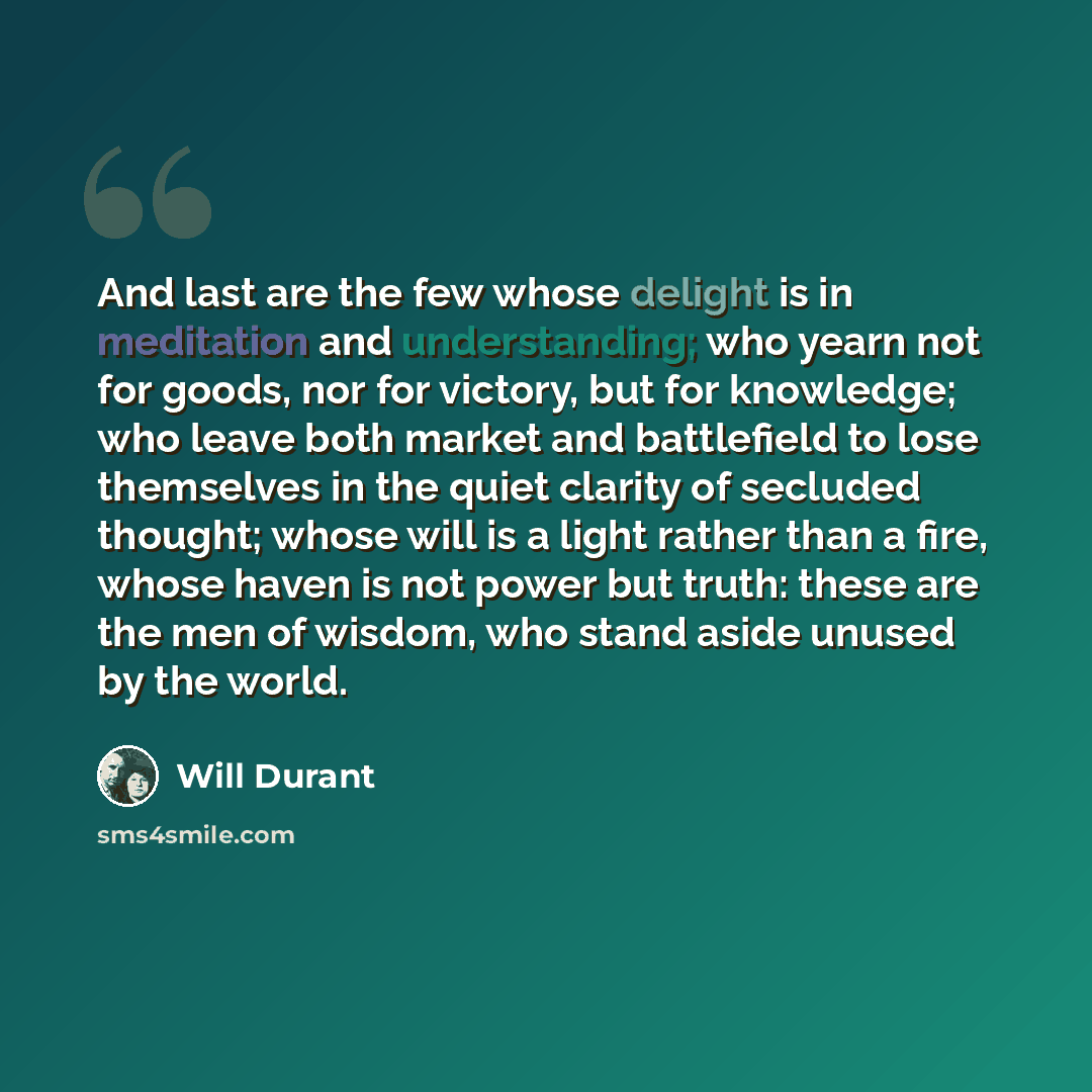 “And last are the few whose delight is in meditation and understanding; who yearn not for goods, nor for victory, but for knowledge; who leave both market and battlefield to lose themselves in the quiet clarity of secluded thought; whose will is a light rather than a fire, whose haven is not power…” quote by Will Durant