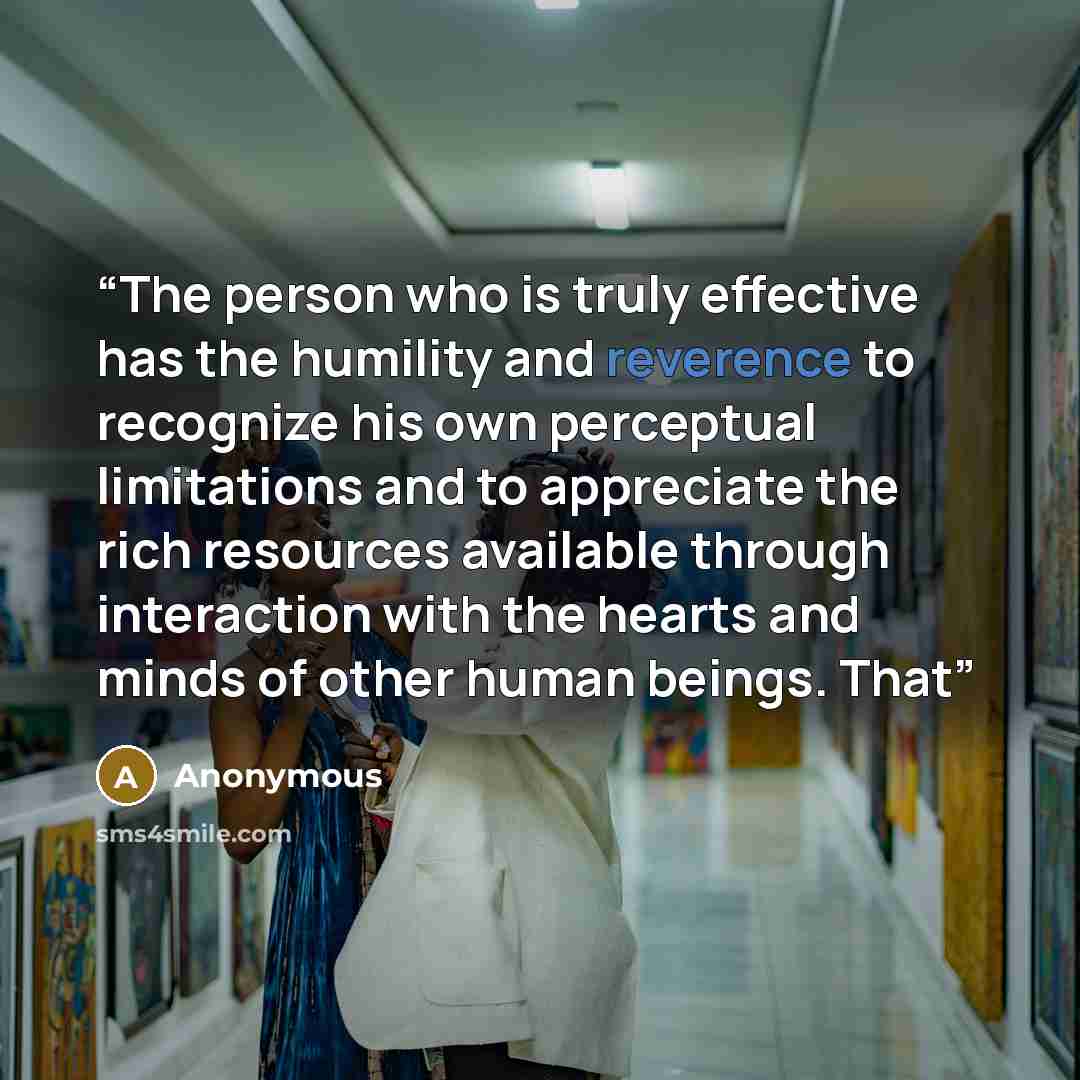 “The person who is truly effective has the humility and reverence to recognize his own perceptual limitations and to appreciate the rich resources available through interaction with the hearts and minds of other human beings. That” quote by Anonymous