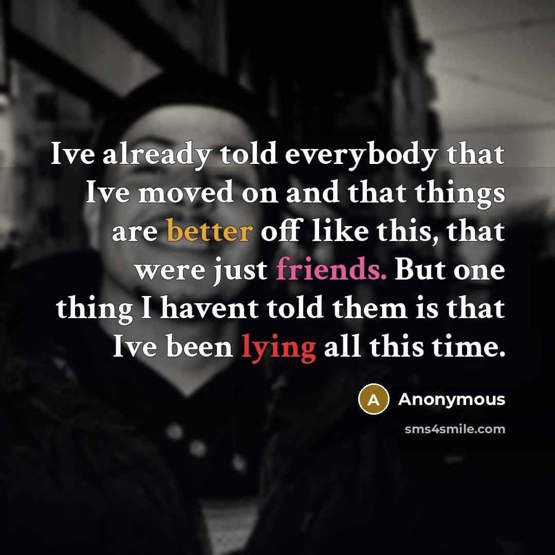 “Ive already told everybody that Ive moved on and that things are better off like this, that were just friends. But one thing I havent told them is that Ive been lying all this time.” quote by Anonymous