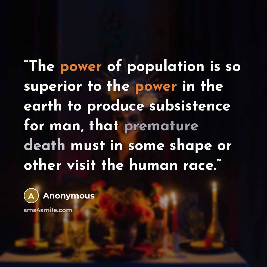 “The power of population is so superior to the power in the earth to produce subsistence for man, that premature death must in some shape or other visit the human race.” quote by Anonymous