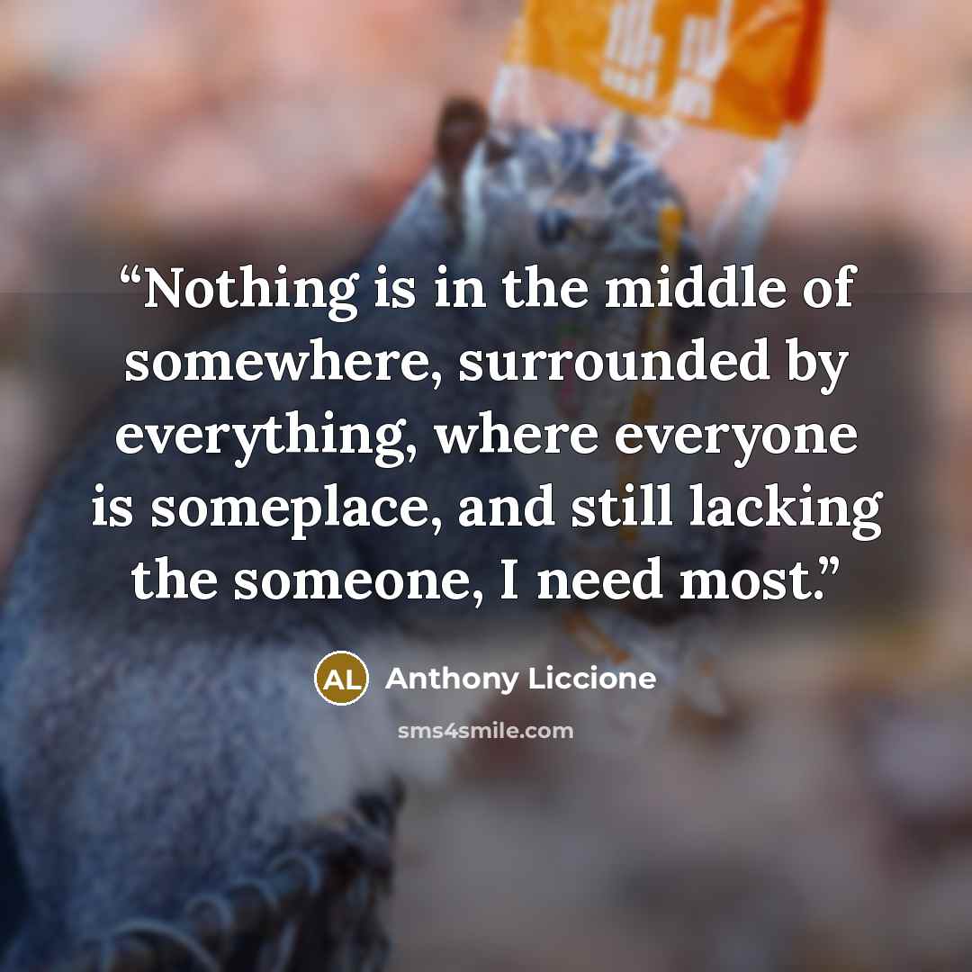 “Nothing is in the middle of somewhere, surrounded by everything, where everyone is someplace, and still lacking the someone, I need most.” quote by Anthony Liccione