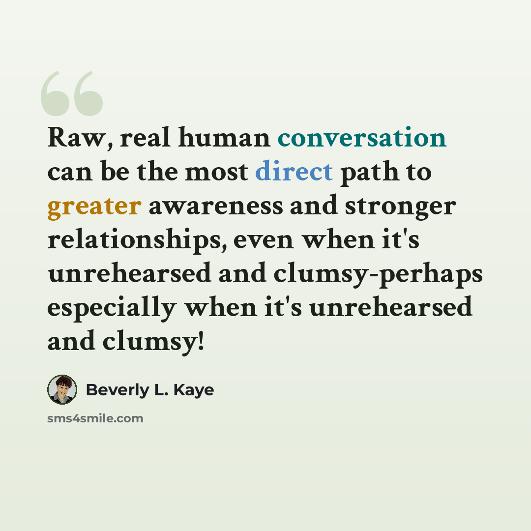 “Raw, real human conversation can be the most direct path to greater awareness and stronger relationships, even when it's unrehearsed and clumsy-perhaps especially when it's unrehearsed and clumsy!” quote by Beverly L. Kaye