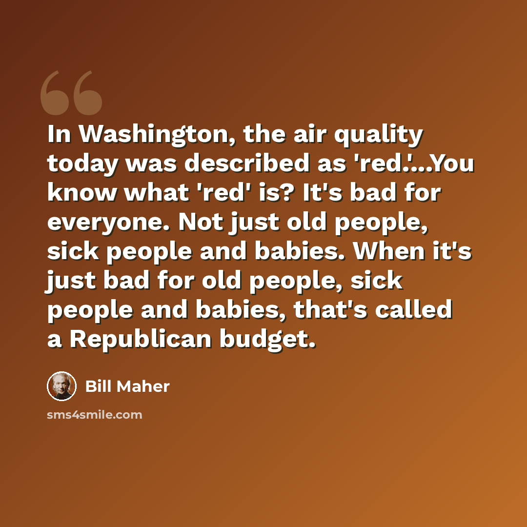 “In Washington, the air quality today was described as 'red.'...You know what 'red' is? It's bad for everyone. Not just old people, sick people and babies. When it's just bad for old people, sick people and babies, that's called a Republican budget.” quote by Bill Maher