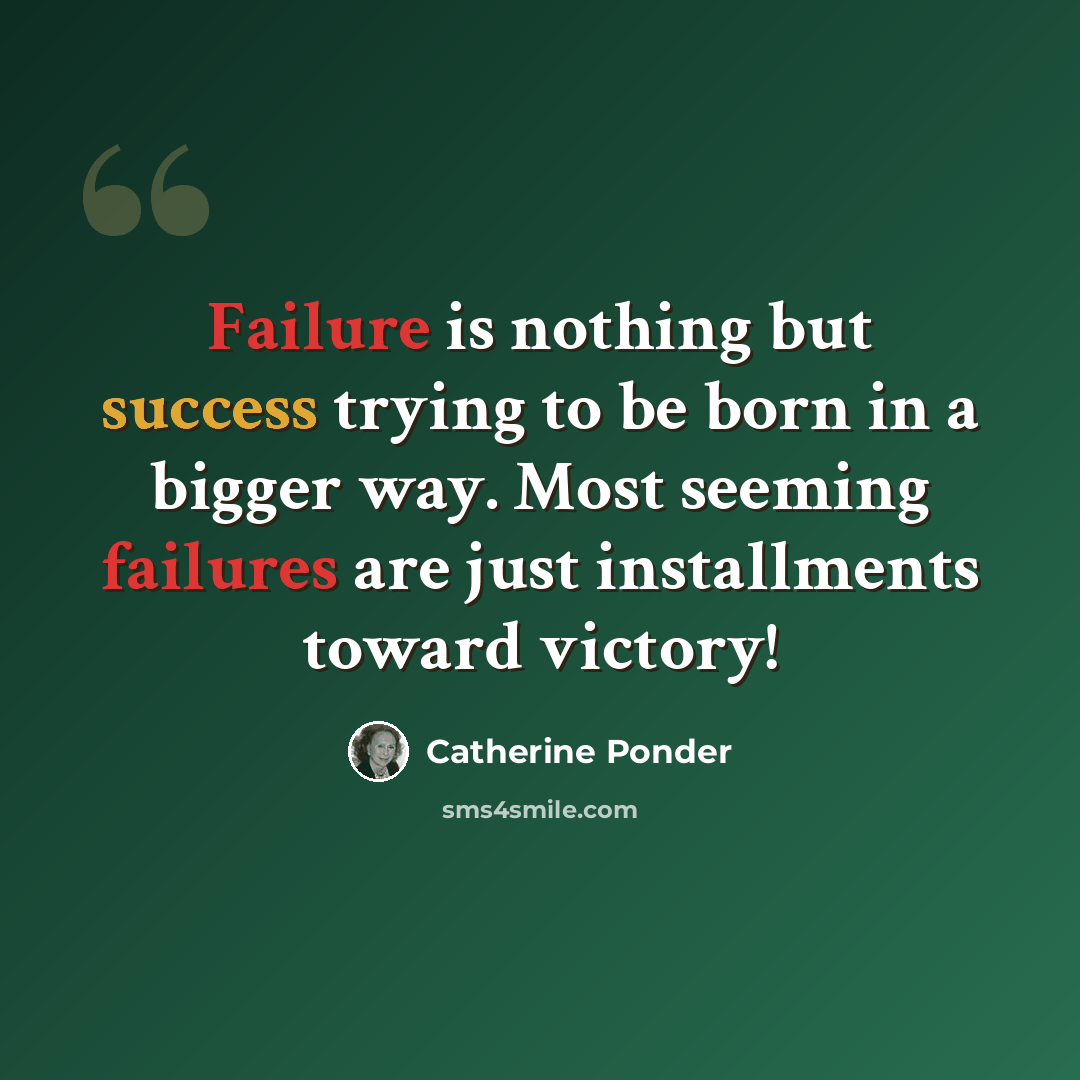 “Failure is nothing but success trying to be born in a bigger way. Most seeming failures are just installments toward victory!” quote by Catherine Ponder