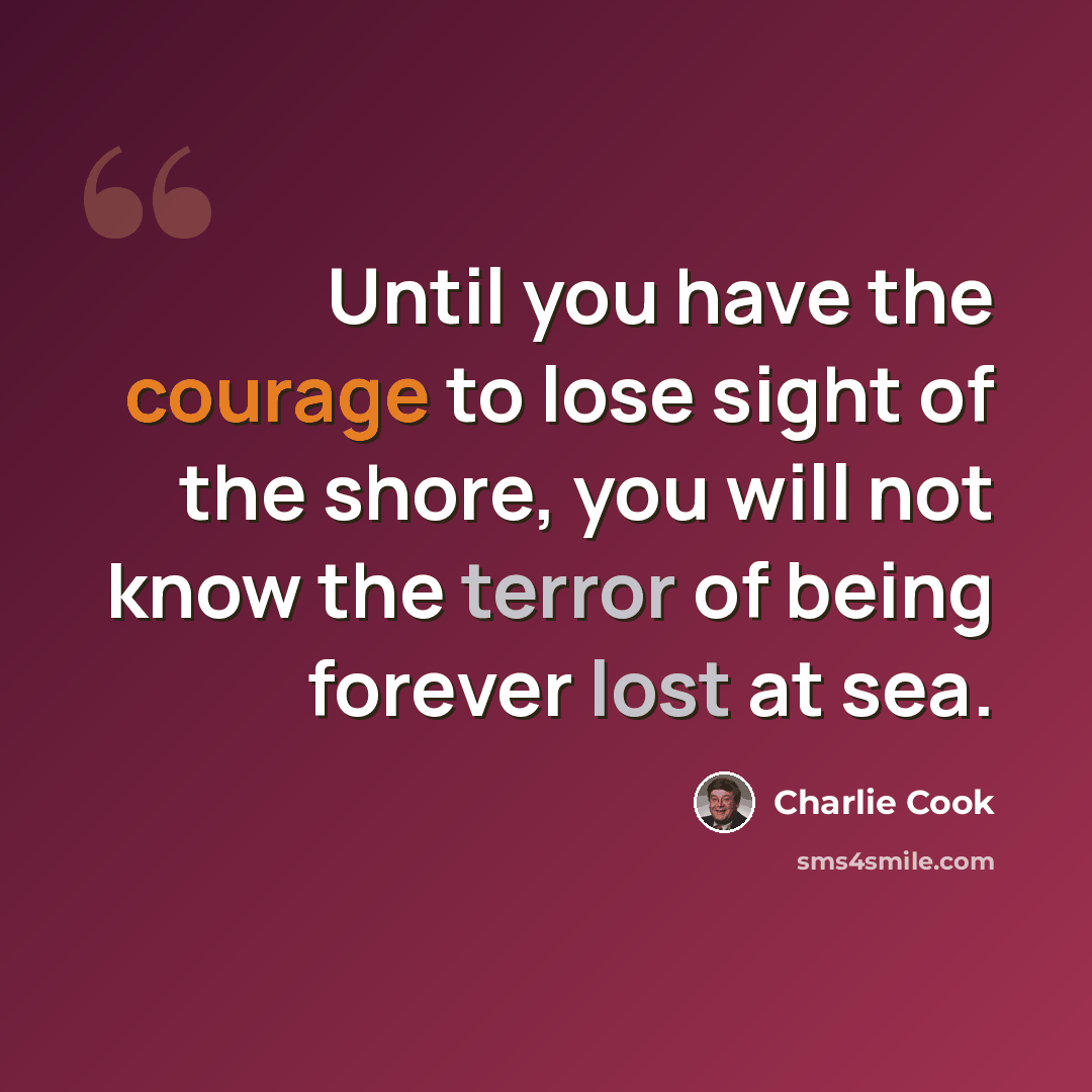 “Until you have the courage to lose sight of the shore, you will not know the terror of being forever lost at sea.” quote by Charlie Cook