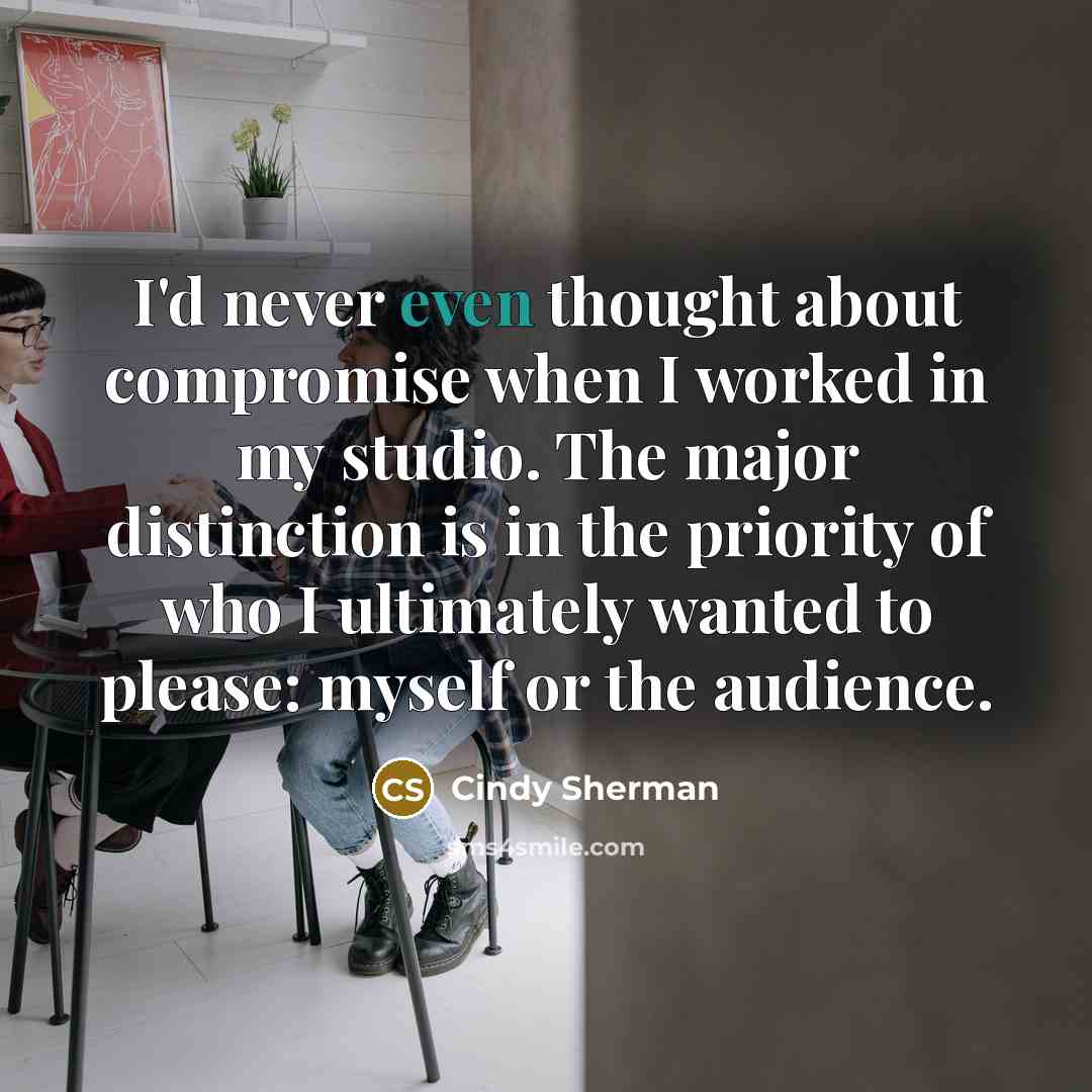 “I'd never even thought about compromise when I worked in my studio. The major distinction is in the priority of who I ultimately wanted to please: myself or the audience.” quote by Cindy Sherman