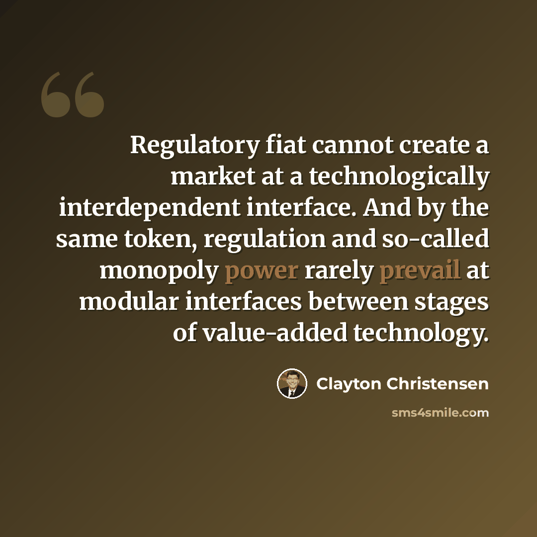 “Regulatory fiat cannot create a market at a technologically interdependent interface. And by the same token, regulation and so-called monopoly power rarely prevail at modular interfaces between stages of value-added technology.” quote by Clayton Christensen