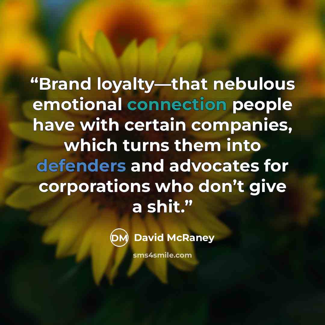 “Brand loyalty—that nebulous emotional connection people have with certain companies, which turns them into defenders and advocates for corporations who don’t give a shit.” quote by David McRaney