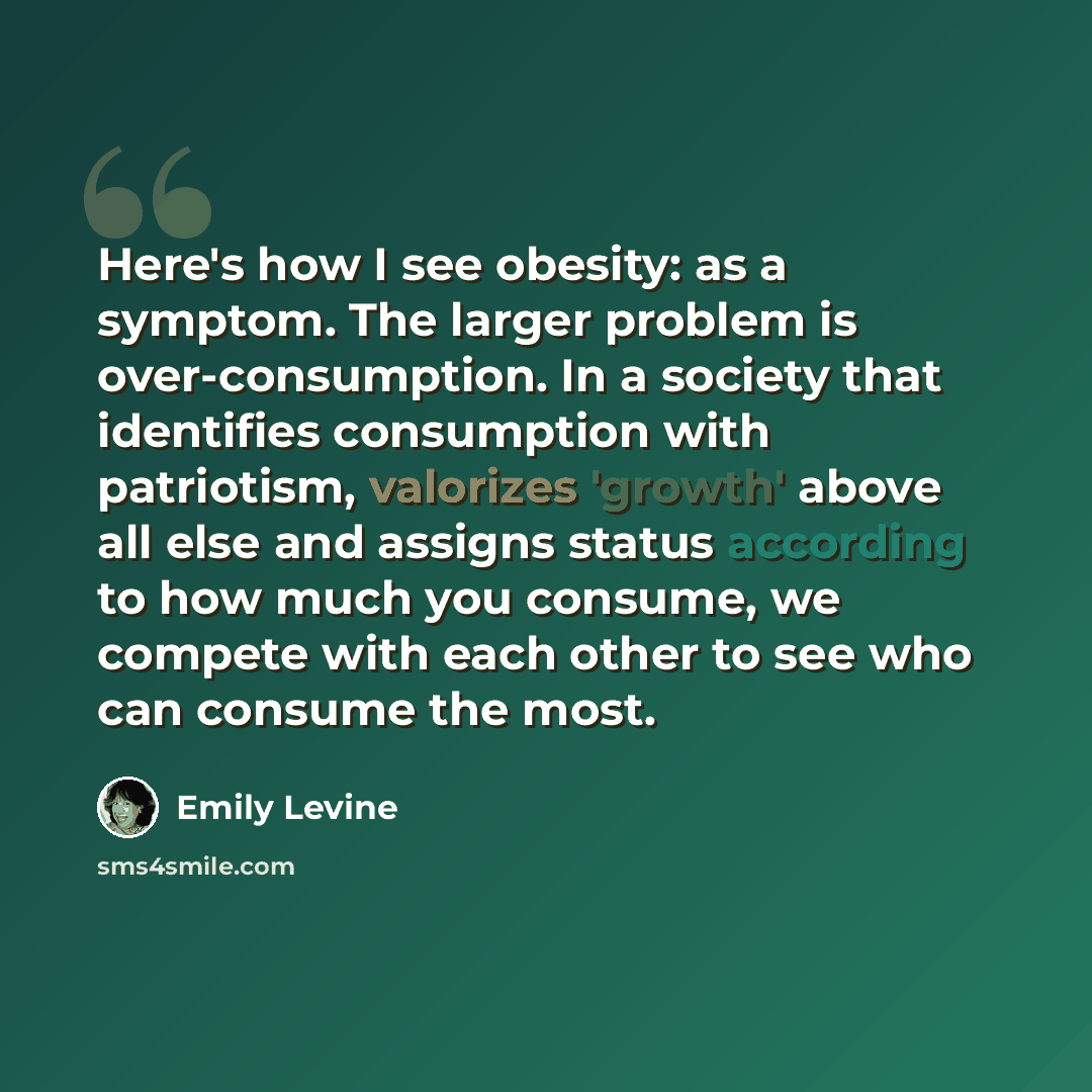 “Here's how I see obesity: as a symptom. The larger problem is over-consumption. In a society that identifies consumption with patriotism, valorizes 'growth' above all else and assigns status according to how much you consume, we compete with each other to see who can consume the most.” quote by Emily Levine