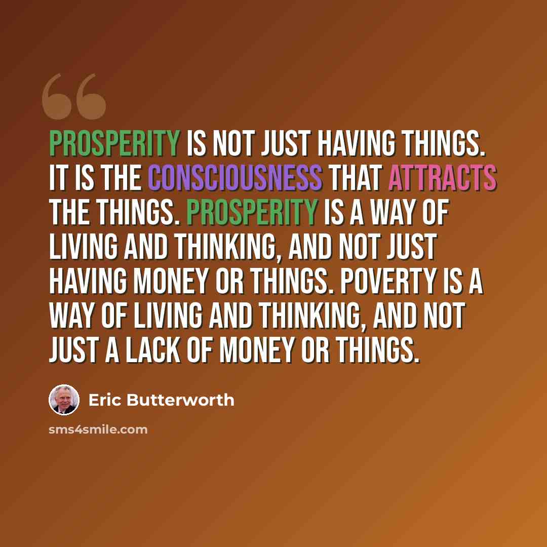 “Prosperity is not just having things. It is the consciousness that attracts the things. Prosperity is a way of living and thinking, and not just having money or things. Poverty is a way of living and thinking, and not just a lack of money or things.” quote by Eric Butterworth