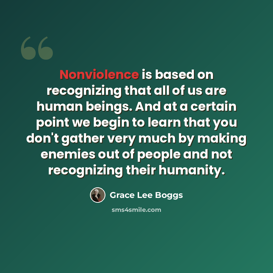 “Nonviolence is based on recognizing that all of us are human beings. And at a certain point we begin to learn that you don't gather very much by making enemies out of people and not recognizing their humanity.” quote by Grace Lee Boggs
