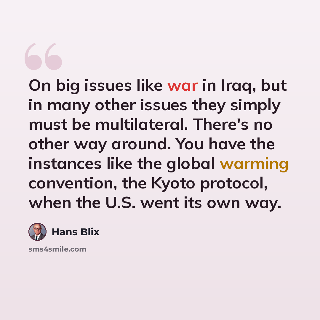 “On big issues like war in Iraq, but in many other issues they simply must be multilateral. There's no other way around. You have the instances like the global warming convention, the Kyoto protocol, when the U.S. went its own way.” quote by Hans Blix