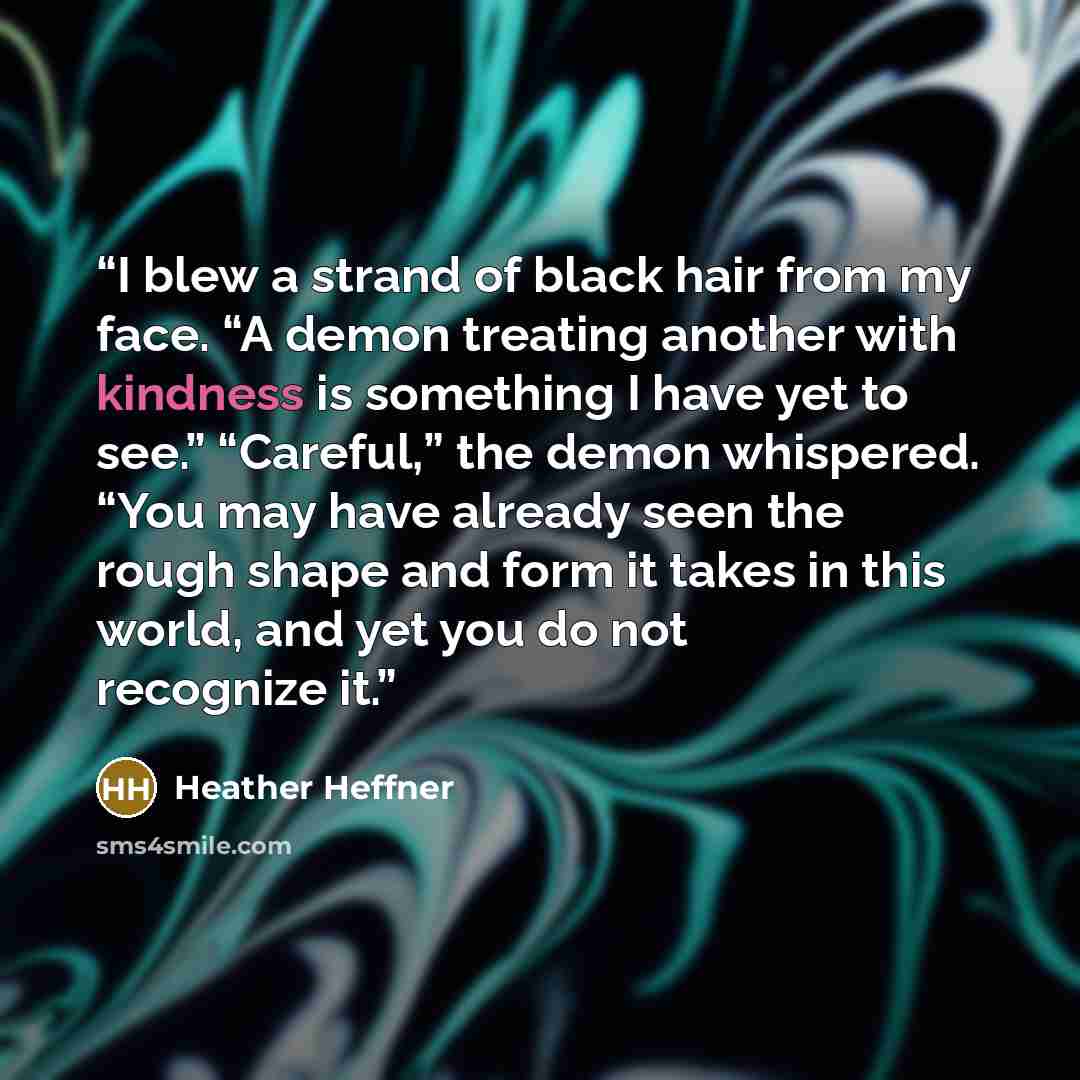 “I blew a strand of black hair from my face. “A demon treating another with kindness is something I have yet to see.” “Careful,” the demon whispered. “You may have already seen the rough shape and form it takes in this world, and yet you do not recognize it.” quote by Heather Heffner