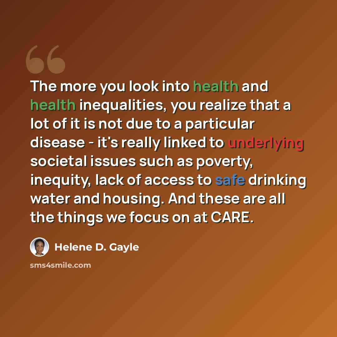 “The more you look into health and health inequalities, you realize that a lot of it is not due to a particular disease - it's really linked to underlying societal issues such as poverty, inequity, lack of access to safe drinking water and housing. And these are all the things we focus on at CARE.” quote by Helene D. Gayle
