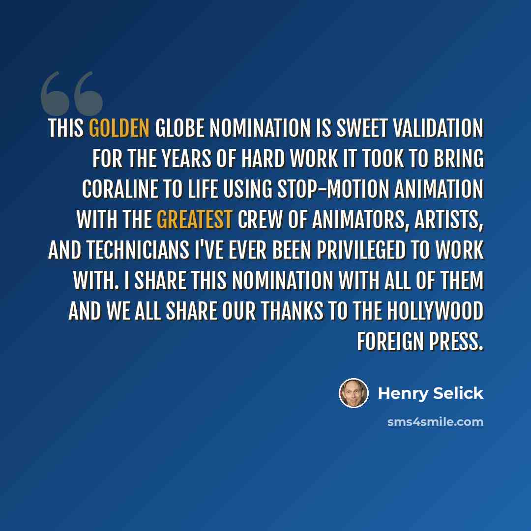 “This Golden Globe nomination is sweet validation for the years of hard work it took to bring Coraline to life using stop-motion animation with the greatest crew of animators, artists, and technicians I've ever been privileged to work with. I share this nomination with all of them and we all share…” quote by Henry Selick