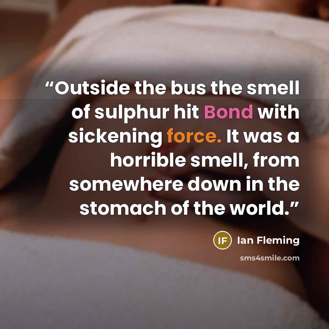 “Outside the bus the smell of sulphur hit Bond with sickening force. It was a horrible smell, from somewhere down in the stomach of the world.” quote by Ian Fleming