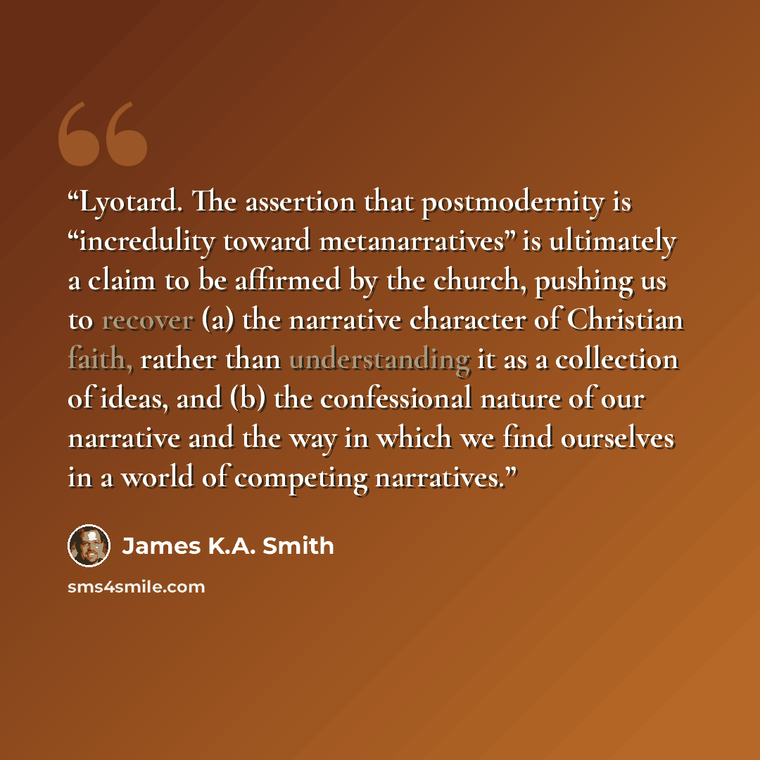 “Lyotard. The assertion that postmodernity is “incredulity toward metanarratives” is ultimately a claim to be affirmed by the church, pushing us to recover (a) the narrative character of Christian faith, rather than understanding it as a collection of ideas, and (b) the confessional nature of our…” quote by James K.A. Smith