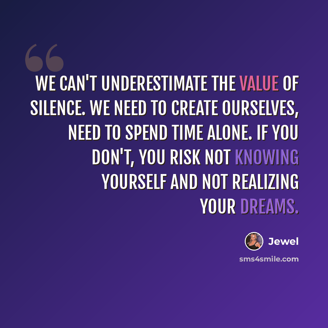 “We can't underestimate the value of silence. We need to create ourselves, need to spend time alone. If you don't, you risk not knowing yourself and not realizing your dreams.” quote by Jewel