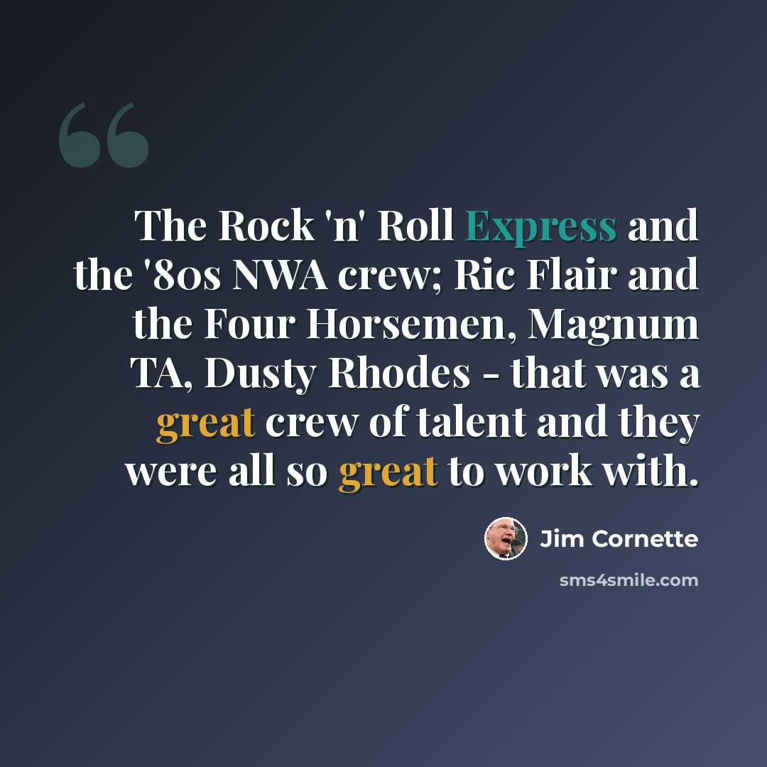 “The Rock 'n' Roll Express and the '80s NWA crew; Ric Flair and the Four Horsemen, Magnum TA, Dusty Rhodes - that was a great crew of talent and they were all so great to work with.” quote by Jim Cornette