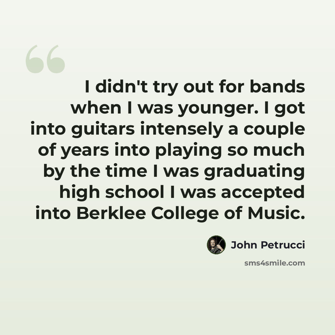 “I didn't try out for bands when I was younger. I got into guitars intensely a couple of years into playing so much by the time I was graduating high school I was accepted into Berklee College of Music.” quote by John Petrucci