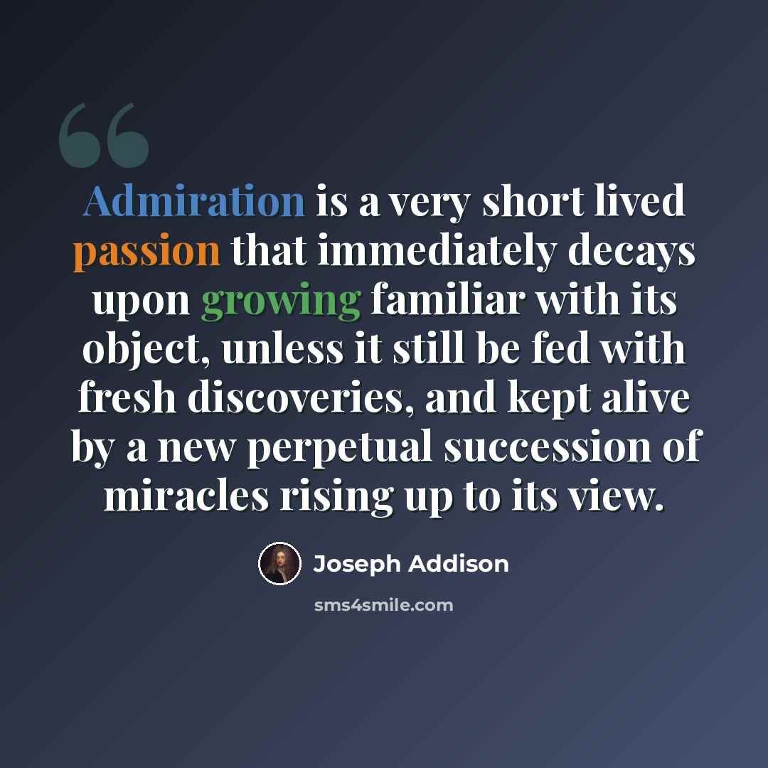 “Admiration is a very short lived passion that immediately decays upon growing familiar with its object, unless it still be fed with fresh discoveries, and kept alive by a new perpetual succession of miracles rising up to its view.” quote by Joseph Addison