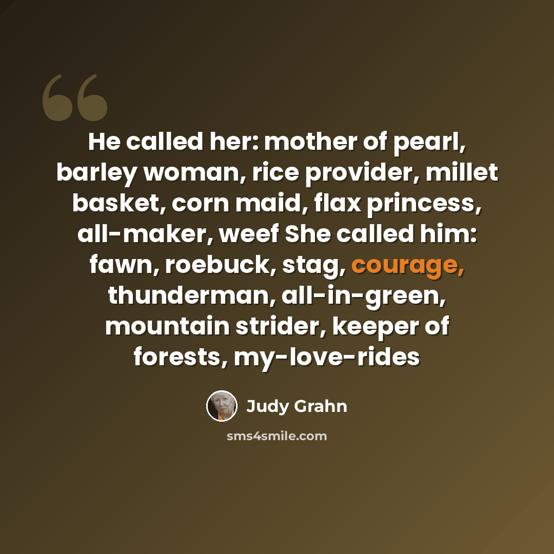 “He called her: mother of pearl, barley woman, rice provider, millet basket, corn maid, flax princess, all-maker, weef She called him: fawn, roebuck, stag, courage, thunderman, all-in-green, mountain strider, keeper of forests, my-love-rides” quote by Judy Grahn
