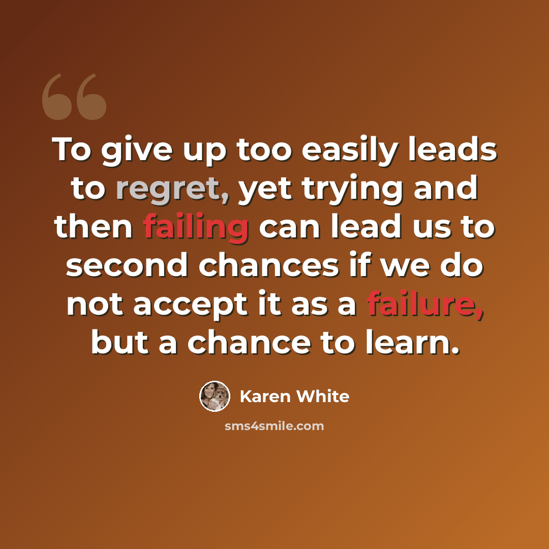 “To give up too easily leads to regret, yet trying and then failing can lead us to second chances if we do not accept it as a failure, but a chance to learn.” quote by Karen White