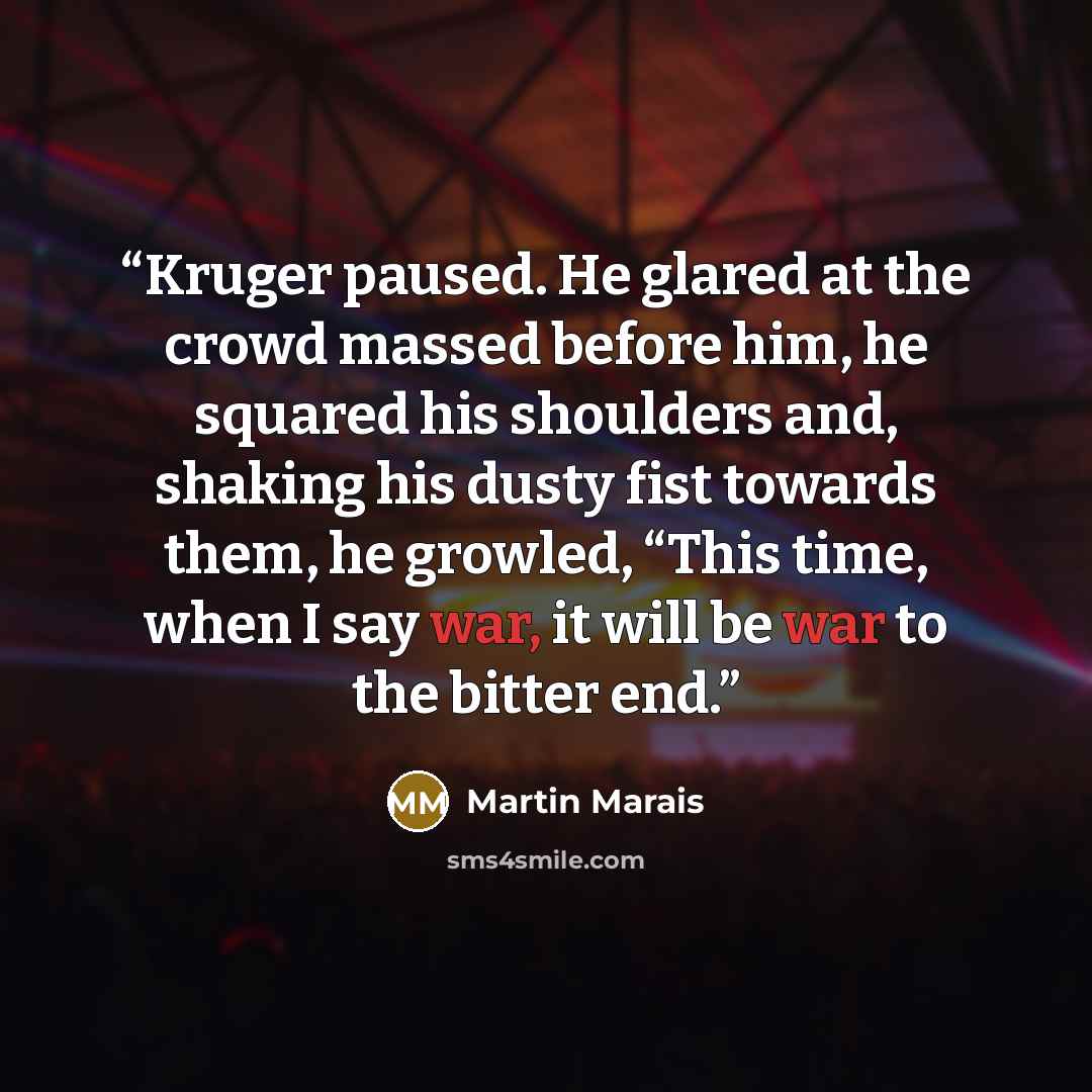 “Kruger paused. He glared at the crowd massed before him, he squared his shoulders and, shaking his dusty fist towards them, he growled, “This time, when I say war, it will be war to the bitter end.” quote by Martin Marais