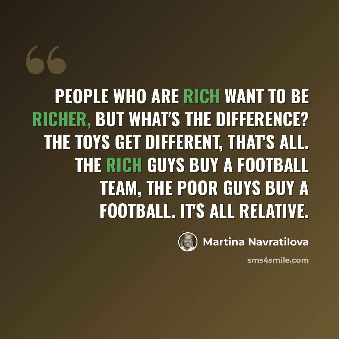 “People who are rich want to be richer, but what's the difference? The toys get different, that's all. The rich guys buy a football team, the poor guys buy a football. It's all relative.” quote by Martina Navratilova