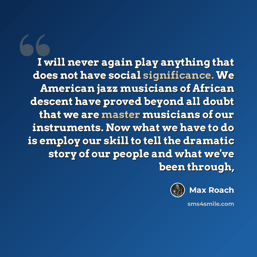 “I will never again play anything that does not have social significance. We American jazz musicians of African descent have proved beyond all doubt that we are master musicians of our instruments. Now what we have to do is employ our skill to tell the dramatic story of our people and what we've…” quote by Max Roach
