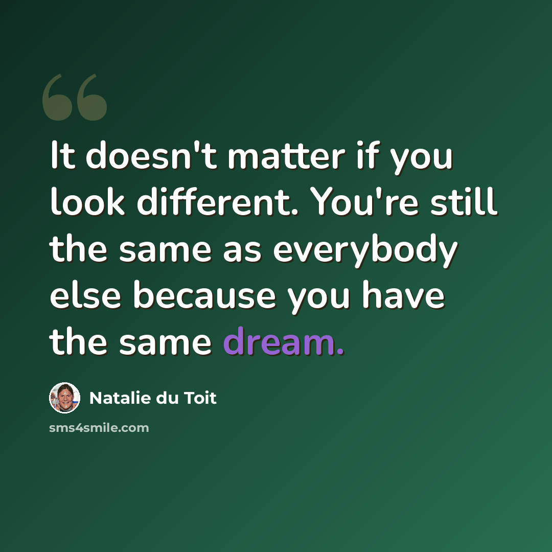 “It doesn't matter if you look different. You're still the same as everybody else because you have the same dream.” quote by Natalie du Toit