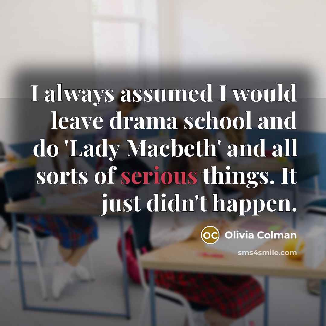 “I always assumed I would leave drama school and do 'Lady Macbeth' and all sorts of serious things. It just didn't happen.” quote by Olivia Colman