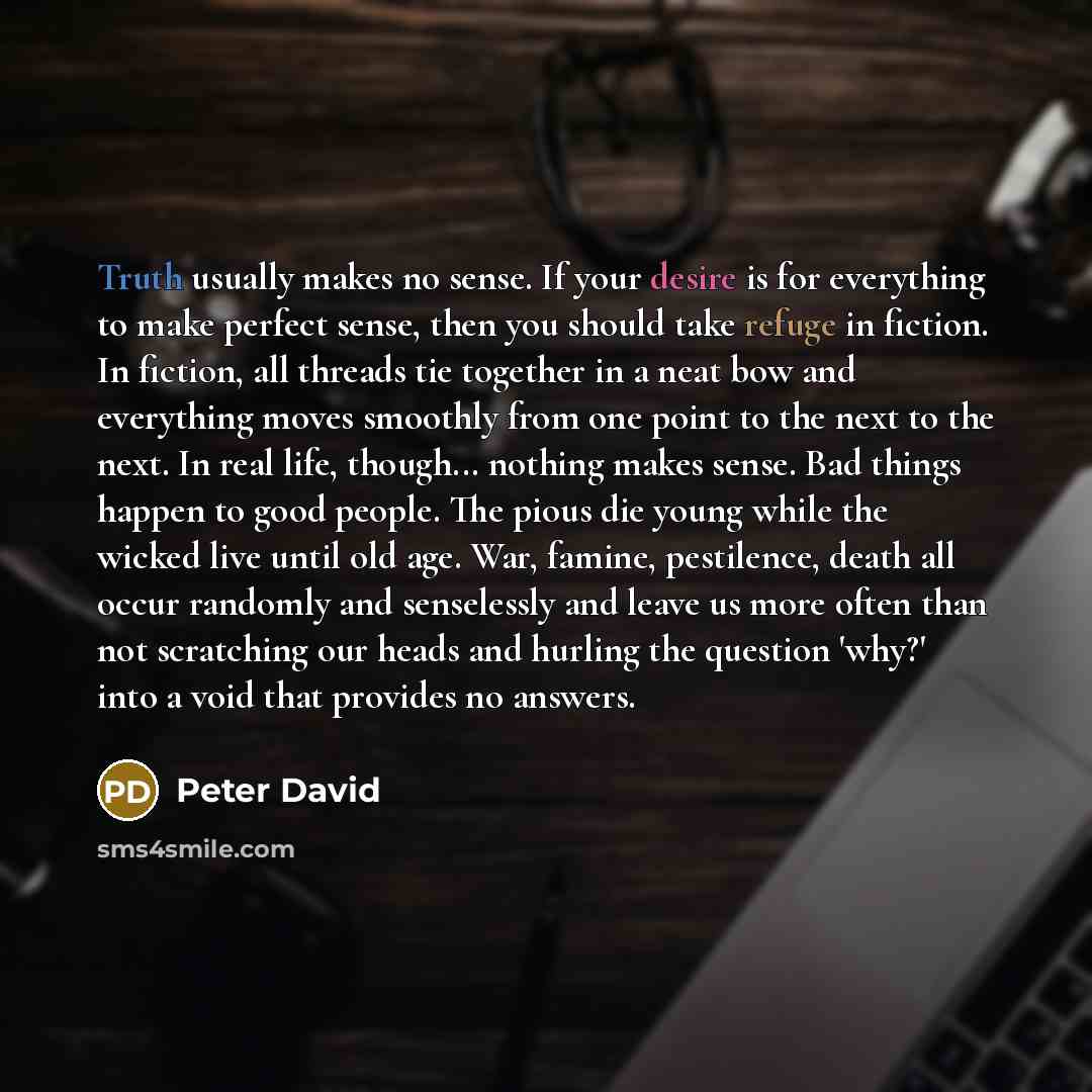 “Truth usually makes no sense. If your desire is for everything to make perfect sense, then you should take refuge in fiction. In fiction, all threads tie together in a neat bow and everything moves smoothly from one point to the next to the next. In real life, though... nothing makes sense. Bad…” quote by Peter David
