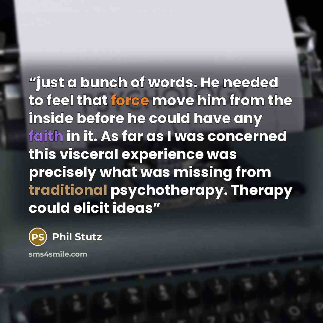 “just a bunch of words. He needed to feel that force move him from the inside before he could have any faith in it. As far as I was concerned this visceral experience was precisely what was missing from traditional psychotherapy. Therapy could elicit ideas” quote by Phil Stutz