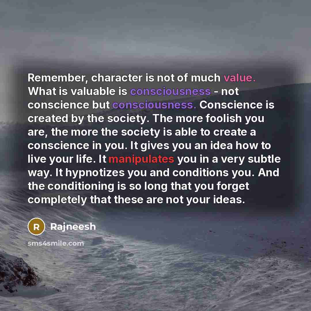 “Remember, character is not of much value. What is valuable is consciousness - not conscience but consciousness. Conscience is created by the society. The more foolish you are, the more the society is able to create a conscience in you. It gives you an idea how to live your life. It manipulates you…” quote by Rajneesh