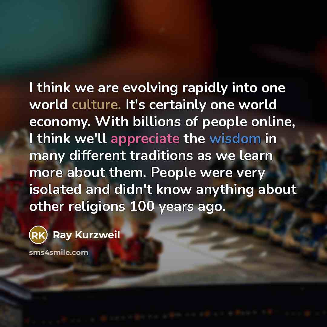 “I think we are evolving rapidly into one world culture. It's certainly one world economy. With billions of people online, I think we'll appreciate the wisdom in many different traditions as we learn more about them. People were very isolated and didn't know anything about other religions 100 years…” quote by Ray Kurzweil